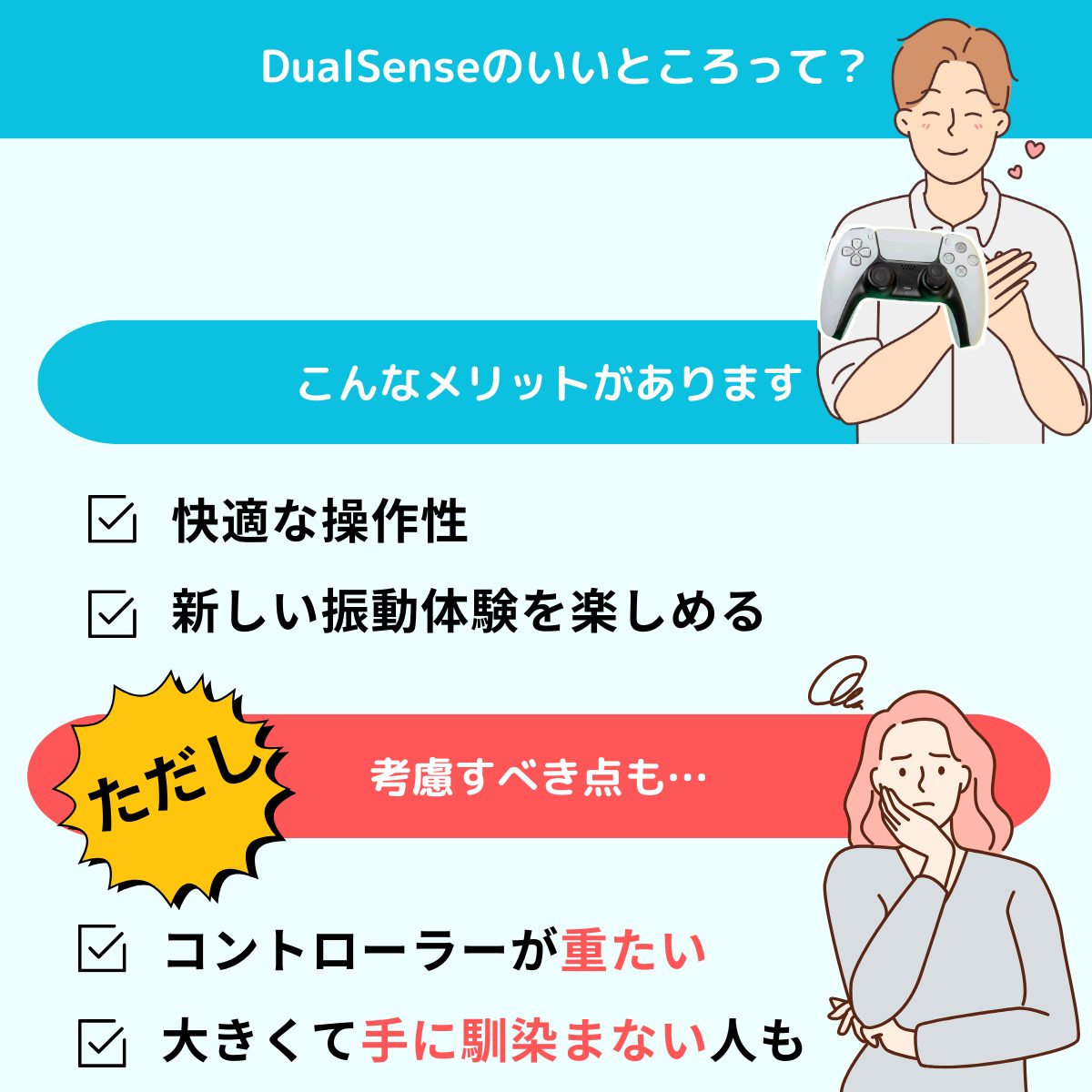 Dualsenseのいいところを紹介
メリット
快適な操作性があります。
新しい振動体験を楽しめる
ただし考慮すべき点も
コントローラーが重たい
大きくて手に馴染まない